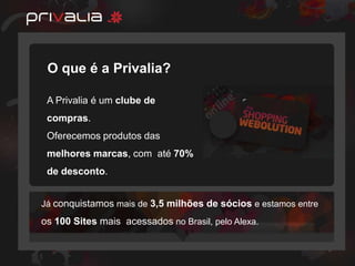 O que é a Privalia?

 A Privalia é um clube de
 compras.
 Oferecemos produtos das
 melhores marcas, com até 70%
 de desconto.


Já conquistamos mais de 3,5 milhões de sócios e estamos entre
os 100 Sites mais acessados no Brasil, pelo Alexa.
 