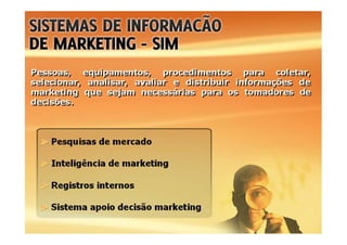 Pessoas, equipamentos, procedimentos para coletar,
selecionar, analisar, avaliar e distribuir informações de
marketing que sejam necessárias para os tomadores de
decisões.
Pessoas, equipamentos, procedimentos para coletar,
selecionar, analisar, avaliar e distribuir informações de
marketing que sejam necessárias para os tomadores de
decisões.
Pesquisas de mercado
Inteligência de marketing
Registros internos
Sistema apoio decisão marketing
 