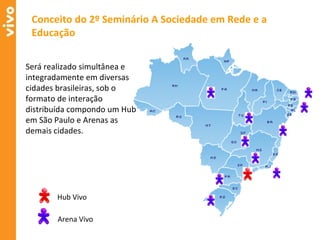 Será realizado simultânea e integradamente em diversas cidades brasileiras, sob o formato de interação distribuída compondo um Hub em São Paulo e Arenas as demais cidades. Conceito do 2º Seminário A Sociedade em Rede e a Educação Hub Vivo Arena Vivo 