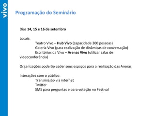 Programação do Seminário Dias  14, 15 e 16 de setembro Locais: Teatro Vivo –  Hub Vivo  (capacidade 300 pessoas) Galeria Vivo (para realização de dinâmicas de conversação) Escritórios da Vivo –  Arenas Vivo  (utilizar salas de  videoconferência) Organizações poderão ceder seus espaços para a realização das Arenas Interações com o público: Transmissão via internet Twitter SMS para perguntas e para votação no Festival 