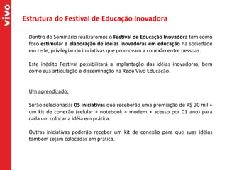 Estrutura do Festival de Educação Inovadora  Dentro do Seminário realizaremos o  Festival de Educação Inovadora  tem como foco  estimular a elaboração de idéias inovadoras em educação  na sociedade em rede, privilegiando iniciativas que promovam a conexão entre pessoas. Este inédito Festival possibilitará a implantação das idéias inovadoras, bem como sua articulação e disseminação na Rede Vivo Educação.  Um aprendizado:   Serão selecionadas  05 iniciativas  que receberão uma premiação de R$ 20 mil + um kit de conexão (celular + notebook + modem + acesso por 01 ano) para cada um colocar a idéia em prática. Outras iniciativas poderão receber um kit de conexão para que suas idéias também sejam colocadas em prática. 
