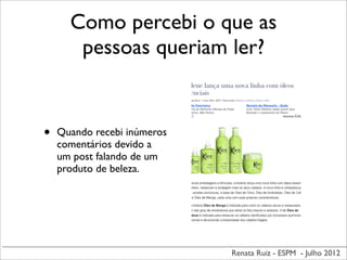 Renata Ruiz - ESPM - Julho 2012
Como percebi o que as
pessoas queriam ler?
• Quando recebi inúmeros
comentários devido a
um post falando de um
produto de beleza.
 
