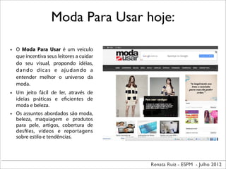 Renata Ruiz - ESPM - Julho 2012
Moda Para Usar hoje:
• O Moda Para Usar é um veículo
que incentiva seus leitores a cuidar
do seu visual, propondo idéias,
dando dicas e ajudando a
entender melhor o universo da
moda.
• Um jeito fácil de ler, através de
ideias práticas e eficientes de
moda e beleza.
• Os assuntos abordados são moda,
beleza, maquiagem e produtos
para pele, artigos, cobertura de
desfiles, vídeos e reportagens
sobre estilo e tendências.
 