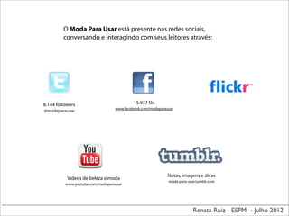 Renata Ruiz - ESPM - Julho 2012
8.144 followers
@modaparausar
15.937 fãs
www.facebook.com/modaparausar
Vídeos de beleza e moda
www.youtube.com/modaparausar
O Moda Para Usar está presente nas redes sociais,
conversando e interagindo com seus leitores através:
Notas, imagens e dicas
moda-para-usar.tumblr.com
 