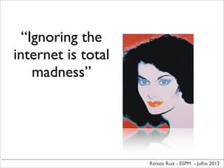 Renata Ruiz - ESPM - Julho 2012
“Ignoring the
internet is total
madness”
 