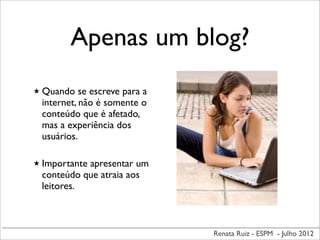 Renata Ruiz - ESPM - Julho 2012
Apenas um blog?
★ Quando se escreve para a
internet, não é somente o
conteúdo que é afetado,
mas a experiência dos
usuários.
★ Importante apresentar um
conteúdo que atraia aos
leitores.
 