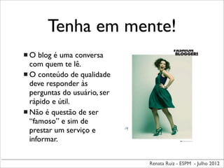 Renata Ruiz - ESPM - Julho 2012
Tenha em mente!
 O blog é uma conversa
com quem te lê.
 O conteúdo de qualidade
deve responder às
perguntas do usuário, ser
rápido e útil.
 Não é questão de ser
“famoso” e sim de
prestar um serviço e
informar.
 