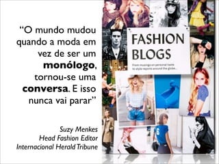 “O mundo mudou
quando a moda em
vez de ser um
monólogo,
tornou-se uma
conversa. E isso
nunca vai parar”
Suzy Menkes
Head Fashion Editor
Internacional HeraldTribune
 