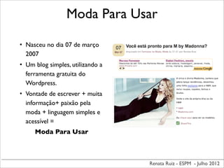 Renata Ruiz - ESPM - Julho 2012
Moda Para Usar
• Nasceu no dia 07 de março
2007
• Um blog simples, utilizando a
ferramenta gratuita do
Wordpress.
• Vontade de escrever + muita
informação+ paixão pela
moda + linguagem simples e
acessível =
Moda Para Usar
 