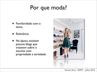 Renata Ruiz - ESPM - Julho 2012
Por que moda?
• Familiaridade com o
tema;
• Relevância
• Na época, existiam
poucos blogs que
tratavam sobre o
assunto com
propriedade e seriedade.
 