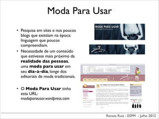Renata Ruiz - ESPM - Julho 2012
Moda Para Usar
• Pesquisa em sites e nos poucos
blogs que existiam na época:
linguagem que poucos
compreendiam.
• Necessidade de um conteúdo
que estivesse mais próximo da
realidade das pessoas,
uma moda para usar em
seu dia-a-dia, longe dos
editoriais de moda tradicionais.
• O Moda Para Usar tinha
esta URL:
modaparausar.wordpress.com
 