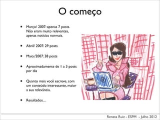 Renata Ruiz - ESPM - Julho 2012
O começo
• Março/ 2007: apenas 7 posts.
Não eram muito relevantes,
apenas notícias normais.
• Abril/ 2007: 29 posts
• Maio:/2007: 38 posts
• Aproximadamente de 1 a 3 posts
por dia
• Quanto mais você escreve, com
um conteúdo interessante, maior
a sua relevância.
• Resultados....
 