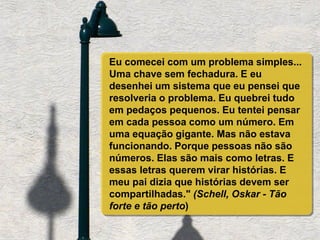 Eu comecei com um problema simples...
Uma chave sem fechadura. E eu
desenhei um sistema que eu pensei que
resolveria o problema. Eu quebrei tudo
em pedaços pequenos. Eu tentei pensar
em cada pessoa como um número. Em
uma equação gigante. Mas não estava
funcionando. Porque pessoas não são
números. Elas são mais como letras. E
essas letras querem virar histórias. E
meu pai dizia que histórias devem ser
compartilhadas." (Schell, Oskar - Tão
forte e tão perto)