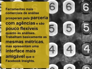 Ferramentas mais
comerciais de análise
prosperam pela parceria
com agências e são
pouco flexíveis
quanto às análises.
Trabalham basicamente as
mesmas métricas,
mas apresentam uma
interface mais
amigável que o
Facebook Insights.
