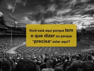 Você está aqui porque tem
o que dizer ou porque
"precisa" estar aqui?