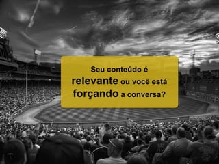 Seu conteúdo é
relevante ou você está
forçando a conversa?