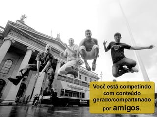 Você está competindo
com conteúdo
gerado/compartilhado
por amigos.