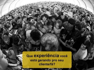 Que experiência você
está gerando pro seu
cliente/fã?