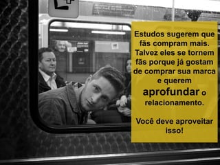 Estudos sugerem que
fãs compram mais.
Talvez eles se tornem
fãs porque já gostam
de comprar sua marca
e querem
aprofundar o
relacionamento.
Você deve aproveitar
isso!