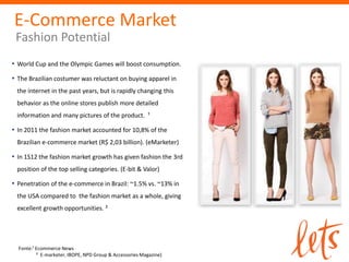E-Commerce Market
 Fashion Potential
• World Cup and the Olympic Games will boost consumption.
• The Brazilian costumer was reluctant on buying apparel in
 the internet in the past years, but is rapidly changing this
 behavior as the online stores publish more detailed
 information and many pictures of the product. ¹

• In 2011 the fashion market accounted for 10,8% of the
 Brazilian e-commerce market (R$ 2,03 billion). (eMarketer)

• In 1S12 the fashion market growth has given fashion the 3rd
 position of the top selling categories. (E-bit & Valor)

• Penetration of the e-commerce in Brazil: ~1.5% vs. ~13% in
 the USA compared to the fashion market as a whole, giving
 excellent growth opportunities. ²




  Fonte:¹ Ecommerce News
          ² E-marketer, IBOPE, NPD Group & Accessories Magazine)
 