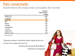 País conectado
Ecommerce de moda mais acessados do mundo




 Fonte: ComScore



“Quando eu compro, o mundo fica melhor. Depois ele fica ruim
de novo. Ai eu compro mais uma vez”.
                      Os delírios de consumo de Becky Bloom –
                                    Confessions of a Shopaholic
 