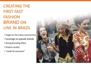 CREATING THE
FIRST FAST
FASHION
BRAND ON
LINE IN BRAZIL
• Target on the urban consummers
• Leverage on popular brands
• Strong Branding effort
• Product quality
• “made for everyone”




                     46
 