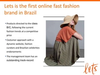 Lets is the first online fast fashion
brand in Brazil
• Products directed to the class
 B/C, following the current
 fashion trends at a competitive
 price
• Costumer approach with a
 dynamic website, fashion
 curators and Brazilian celebrities
 endorsements
• The management team has an
 outstanding track-record
 