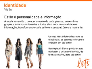 Identidade
Visão

Estilo é personalidade e informação
A moda transmite o comportamento de cada pessoa, entre vários
grupos e estamos antenados a todos eles; com personalidade e
informação, transformando cada estilo em pessoal, único e marcante.


                                     Quanto mais informadas sobre as
                                     tendências, as pessoas reforçam e
                                     evoluem em seu estilo.

                                     Nosso papel é levar produtos que
                                     traduzem o universo da moda, de
                                     forma acessível, para seu estilo.
 