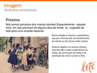 Imagem
Atributos emocionais

Próxima
Nós somos parceiros dos nossos clientes! Especialmente naquela
hora em que precisam de alguma dica de moda ou sugestão de
look para uma ocasião especial.
                                   Nossa relação é natural e espontânea,
                                   seja por meio do site, do atendimento
                                   ao cliente ou de nossas redes sociais.

                                   Estamos ligados em nossos clientes,
                                   vivendo lado a lado a experiência da
                                   moda, da construção do estilo e da
                                   satisfação de sentir-se bem e feliz.
 