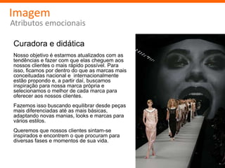 Imagem
Atributos emocionais

Curadora e didática
Nosso objetivo é estarmos atualizados com as
tendências e fazer com que elas cheguem aos
nossos clientes o mais rápido possível. Para
isso, ficamos por dentro do que as marcas mais
conceituadas nacional e internacionalmente
estão propondo e, a partir daí, buscamos
inspiração para nossa marca própria e
selecionamos o melhor de cada marca para
oferecer aos nossos clientes.
Fazemos isso buscando equilibrar desde peças
mais diferenciadas até as mais básicas,
adaptando novas manias, looks e marcas para
vários estilos.
Queremos que nossos clientes sintam-se
inspirados e encontrem o que procuram para
diversas fases e momentos de sua vida.
 