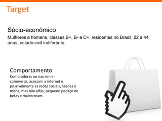 Target

Sócio-econômico
Mulheres e homens, classes B+, B- e C+, residentes no Brasil, 22 a 44
anos, estado civil indiferente.




 Comportamento
 Compradoras ou nao em e-
 commerce, acessam a internet e
 possivelmente as redes sociais, ligadas à
 moda, mas não alfas, pequeno pedaço de
 betas e mainstream.
 