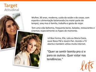 Target
Atitudinal
             Mulher, 30 anos, moderna, cuida da saúde e do corpo, com
             esporte e alimentação balanceada (na maior parte do tempo),
             sexy mas é família, trabalha e gosta de viajar.
             Tem uma vida bohemia, frequenta bares, baladas, restaurantes e
             cinemas; especialmente os hypes do momento.


                            Lê Boa Forma, Elle, Lola ou Maria Claire,
                            ouve Nova FM e Jovem Pan. Assiste a TV
                            aberta e também utiliza muita internet.


                            “Quer se sentir bonita pra si e
                            para os outros. Quer estar nas
                            tendências."
 