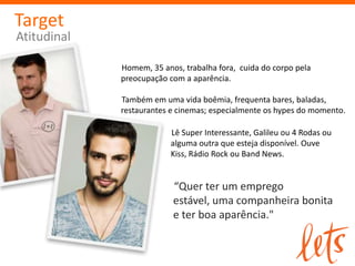 Target
Atitudinal

             Homem, 35 anos, trabalha fora, cuida do corpo pela
             preocupação com a aparência.

             Também em uma vida boêmia, frequenta bares, baladas,
             restaurantes e cinemas; especialmente os hypes do momento.

                          Lê Super Interessante, Galileu ou 4 Rodas ou
                          alguma outra que esteja disponível. Ouve
                          Kiss, Rádio Rock ou Band News.


                          “Quer ter um emprego
                          estável, uma companheira bonita
                          e ter boa aparência."
 