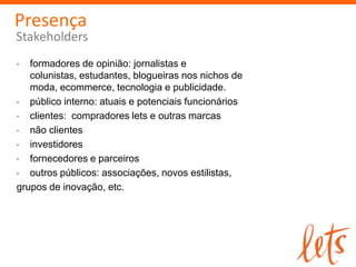 Presença
Stakeholders
   formadores de opinião: jornalistas e
   colunistas, estudantes, blogueiras nos nichos de
   moda, ecommerce, tecnologia e publicidade.
   público interno: atuais e potenciais funcionários
   clientes: compradores lets e outras marcas
   não clientes
   investidores
   fornecedores e parceiros
   outros públicos: associações, novos estilistas,
grupos de inovação, etc.
 