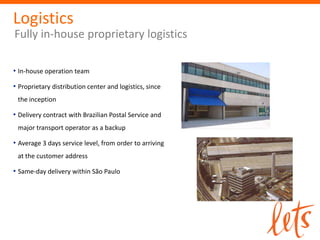 Logistics
Fully in-house proprietary logistics

• In-house operation team
• Proprietary distribution center and logistics, since
 the inception

• Delivery contract with Brazilian Postal Service and
 major transport operator as a backup

• Average 3 days service level, from order to arriving
 at the customer address

• Same-day delivery within São Paulo
 