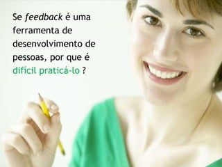 Se feedback é uma
ferramenta de
desenvolvimento de
pessoas, por que é
difícil praticá-lo ?
 