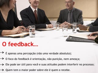 O feedback…
 É apenas uma percepção (não uma verdade absoluta);

 O foco do feedback é orientação, não punição, nem ameaça;

 Ele pode ser útil para você e suas atitudes podem interferir no processo;

 Quem tem o maior poder sobre ele é quem o recebe.
 