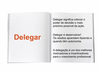 Delegar significa colocar o
          poder de decisão o mais
          próximo possível da ação.


          Delegar é desenvolver!
Delegar   Os adultos aprendem fazendo e
          quando têm autonomia.


          A delegação é um dos melhores
          motivadores e incentivadores
          para o crescimento profissional.
 