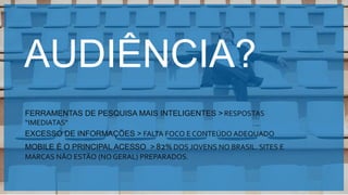 Copyright © 2015 YDreams Brasil..
AUDIÊNCIA?
FERRAMENTAS DE PESQUISA MAIS INTELIGENTES > RESPOSTAS
“IMEDIATAS”
EXCESSO DE INFORMAÇÕES > FALTA FOCO E CONTEÚDO ADEQUADO
MOBILE É O PRINCIPAL ACESSO > 82% DOS JOVENS NO BRASIL. SITES E
MARCAS NÃO ESTÃO (NO GERAL) PREPARADOS.
 