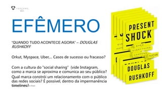 Copyright © 2015 YDreams Brasil..
EFÊMERO
“QUANDO TUDO ACONTECE AGORA” – DOUGLAS
RUSHKOFF
Orkut, Myspace, Uber,... Casos de sucesso ou fracasso?
Com a cultura do “social sharing” (vide Instagram,
como a marca se aproxima e comunica ao seu público?
Qual marca constrói um relacionamento com o público
das redes sociais? É possível, dentro da impermanência
timelines?
 