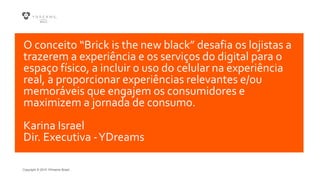 Copyright © 2015 YDreams Brasil..
O conceito “Brick is the new black” desafia os lojistas a
trazerem a experiência e os serviços do digital para o
espaço físico, a incluir o uso do celular na experiência
real, a proporcionar experiências relevantes e/ou
memoráveis que engajem os consumidores e
maximizem a jornada de consumo.
Karina Israel
Dir. Executiva -YDreams
 