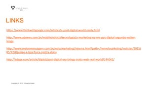 Copyright © 2015 YDreams Brasil..
LINKS
https://www.thinkwithgoogle.com/articles/a-post-digital-world-really.html
http://www.adnews.com.br/mobile/noticia/tecnologia/o-marketing-na-era-pos-digital-segundo-walter-
longo
http://www.meioemensagem.com.br/mob/marketing/interna.html?path=/home/marketing/noticias/2015/
05/22/Opiniao-a-loja-fisica-contra-ataca
http://adage.com/article/digital/post-digital-era-brings-traits-web-real-world/144042/
 