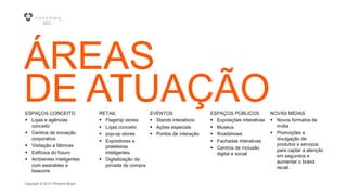 Copyright © 2015 YDreams Brasil..
ÁREAS
DE ATUAÇÃOESPAÇOS CONCEITO
 Lojas e agências
conceito
 Centros de inovação
corporativa
 Visitação a fábricas
 Edifícios do futuro
 Ambientes inteligentes
com wearables e
beacons
RETAIL
 Flagship stores
 Lojas conceito
 pop-up stores
 Expositores e
prateleiras
inteligentes
 Digitalização da
jornada de compra
EVENTOS
 Stands interativos
 Ações especiais
 Pontos de interação
ESPAÇOS PÚBLICOS
 Exposições interativas
 Museus
 Roadshows
 Fachadas interativas
 Centros de inclusão
digital e social
NOVAS MÍDIAS
 Novos formatos de
mídia
 Promoções e
divulgação de
produtos e serviços
para captar a atenção
em segundos e
aumentar o brand
recall.
 
