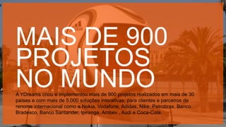 Copyright © 2015 YDreams Brasil..
MAIS DE 900
PROJETOS
NO MUNDOA YDreams criou e implementou mais de 900 projetos realizados em mais de 30
países e com mais de 5.000 soluções interativas, para clientes e parceiros de
renome internacional como a Nokia, Vodafone, Adidas, Nike, Petrobras, Banco
Bradesco, Banco Santander, Ipiranga, Ambev , Audi e Coca-Cola.
 