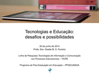 Tecnologias e Educação:
desafios e possibilidades
20 de junho de 2014
Profa. Dra. Giselle M. S. Ferreira
Linha de Pesquisas Tecnologias de Informação e Comunicação
nos Processos Educacionais – TICPE
Programa de Pós-Graduação em Educação – PPGE/UNESA
 