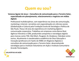 Quem eu sou?
Vanessa Aguiar de Jesus – Consultora de comunicação para o Terceiro Setor,
  especializada em planejamento, relacionamento e negócios em mídias
  digitais
  Profissional multidisciplinar, com experiência nas áreas de comunicação,
  marketing e internet. Jornalista com especialização em ciências sociais
  (Globalização e Cultura) pela Fundação Escola de Sociologia e Política de
  São Paulo. Possui 10 anos de experiência em marketing digital e
  comunicação corporativa. Trabalhou em empresas como Banco Real,
  Agência Interativa e CDN, produzindo campanhas e estratégias digitais
  para marcas como TIM, Wal-Mart, Peugeot, Oi, Bradesco, Febraban entre
  outras. Atualmente é coordenadora acadêmica da Clear Educação e
  Inovação (professora em Fpolis do IMBA em Negócios Digitais) e
  consultora de comunicação para o Terceiro Setor, desenvolvendo
  estratégias para o Instituto Voluntários em Ação e Instituto Comunitário
  Grande Florianópolis.
 