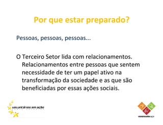 Por que estar preparado?
Pessoas, pessoas, pessoas...

O Terceiro Setor lida com relacionamentos.
  Relacionamentos entre pessoas que sentem
  necessidade de ter um papel ativo na
  transformação da sociedade e as que são
  beneficiadas por essas ações sociais.
 