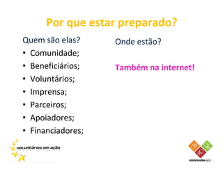Por que estar preparado?
Quem são elas?     Onde estão?
• Comunidade;
• Beneficiários;   Também na internet!
• Voluntários;
• Imprensa;
• Parceiros;
• Apoiadores;
• Financiadores;
 