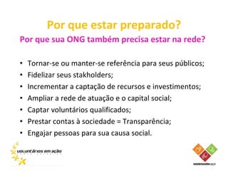 Por que estar preparado?
Por que sua ONG também precisa estar na rede?

•   Tornar-se ou manter-se referência para seus públicos;
•   Fidelizar seus stakholders;
•   Incrementar a captação de recursos e investimentos;
•   Ampliar a rede de atuação e o capital social;
•   Captar voluntários qualificados;
•   Prestar contas à sociedade = Transparência;
•   Engajar pessoas para sua causa social.
 