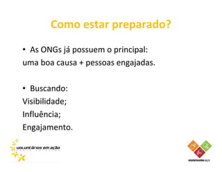 Como estar preparado?
• As ONGs já possuem o principal:
uma boa causa + pessoas engajadas.

• Buscando:
Visibilidade;
Influência;
Engajamento.
 